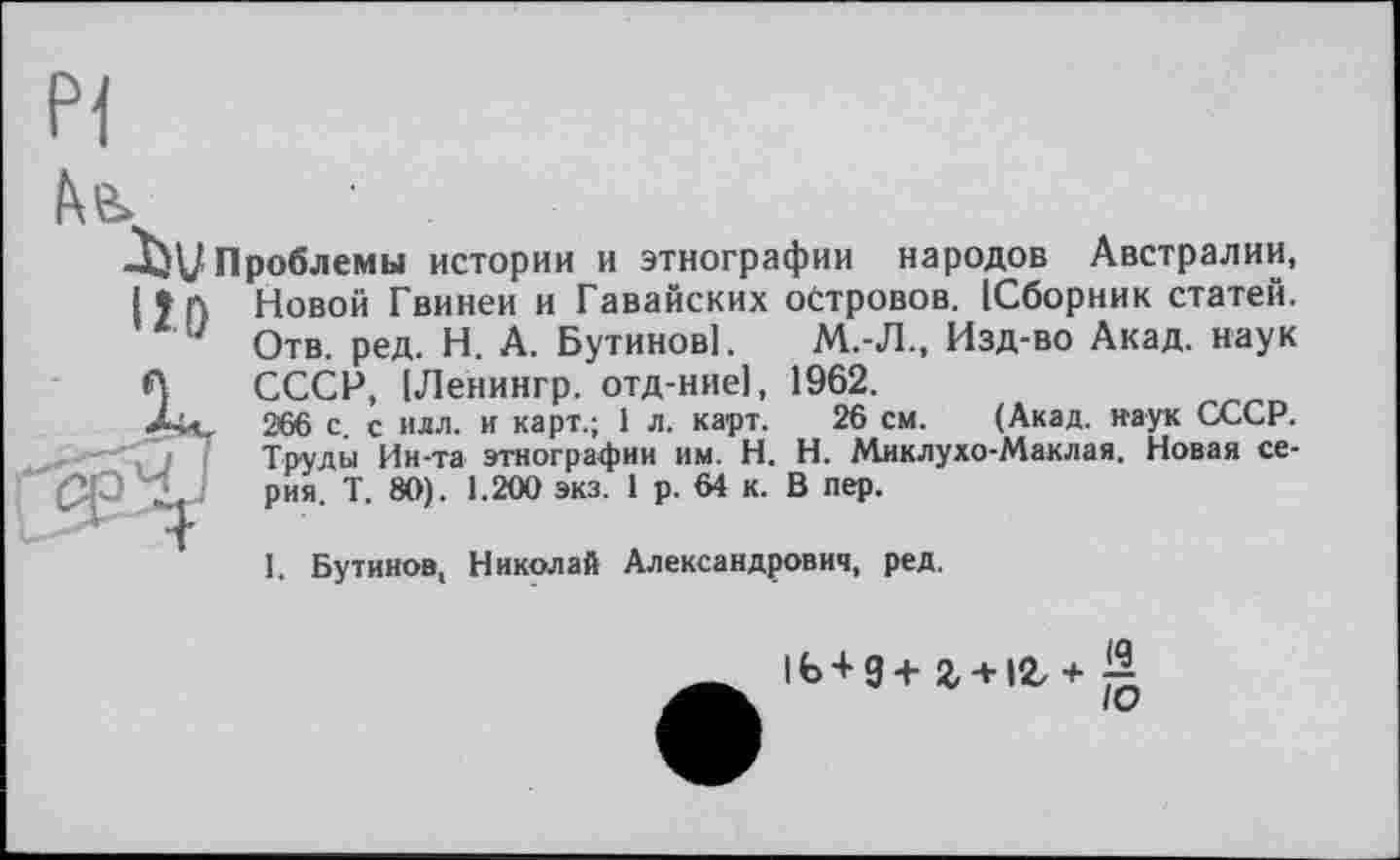 ﻿Pi
■Iju проблемы истории и этнографии народов Австралии,
11 А Новой Гвинеи и Гавайских островов. [Сборник статей.
J Отв. ред. Н. А. Бутинові. М.-Л., Изд-во Акад, наук
ЧА	СССР, [Ленингр. отд-ние], 1962.
Ай. 266 с с илл. и карт.; 1 л. карт. 26 см. (Акад, наук СССР.
Труды Ин-та этнографии им. H. Н. Миклухо-Маклая. Новая се-
" I рия' Т‘ 1,200 эк3,1 р-64 к’ В пер>
I. Бутинов, Николай Александрович, ред.
1Ь + 9+г + 12/+;^